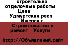 строительно- отделочные работы. › Цена ­ 1 000 - Удмуртская респ., Ижевск г. Строительство и ремонт » Услуги   